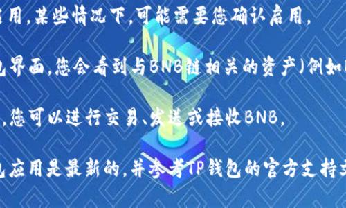 要在TP钱包中找到BNB链（即币安链），您可以按照以下步骤进行操作：

1. **打开TP钱包**: 首先，确保您已经在手机上安装并打开了TP钱包应用。

2. **选择“钱包”或“资产”选项**: 进入钱包后，您会看到主页上显示您的资产。选择“钱包”或“资产”选项，具体名称可能因版本有所不同。

3. **添加链**: 在钱包界面，通常会有一个“添加链”或“添加网络”的选项。点击此选项可以打开支持的区块链网络列表。

4. **查找BNB链**: 在可选网络的列表中找到“BNB链”或“币安链”。如果您没有在初始列表中看到它，您可能需要使用搜索功能来查找。

5. **启用BNB链**: 找到BNB链后，点击它以启用。某些情况下，可能需要您确认启用。

6. **查看资产**: 一旦BNB链启用后，返回钱包界面，您会看到与BNB链相关的资产（例如BNB）已列出。

7. **发送或接收BNB**: 通过选择相应的资产，您可以进行交易、发送或接收BNB。

如果在以上步骤中遇到问题，请确保您的TP钱包应用是最新的，并参考TP钱包的官方支持文档或社区寻求帮助。