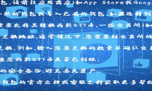 关于TP钱包兑换新BTT币的具体步骤如下：

1. **下载并安装TP钱包**: 如果尚未安装TP钱包，请前往应用商店（如App Store或Google Play）下载并安装。

2. **创建或导入钱包**: 打开TP钱包，创建一个新的钱包或导入已有的钱包。如果选择创建新钱包，请确保备份助记词。

3. **获取旧BTT币**: 如果您持有旧版BTT币，需要先将其转换为新BTT币。一些交易所（如波场（TRON）相关交易所）可能会提供兑换服务。

4. **转移旧BTT币**: 将旧BTT币发送到指定的兑换地址，通常情况下，您需要到交易所的兑换页面进行此操作。

5. **兑换新BTT币**: 根据交易所的指示完成兑换。例如，输入您要兑换的数量并确认交易。

6. **查看资产**: 交易完成后，返回TP钱包，检查您的新BTT币是否已到账。

7. **安全备份**: 确保做好您的钱包和助记词的安全备份，避免丢失资产。

如果您有具体的技术问题或操作困难，请参考TP钱包的官方文档或客服支持获取更多帮助。