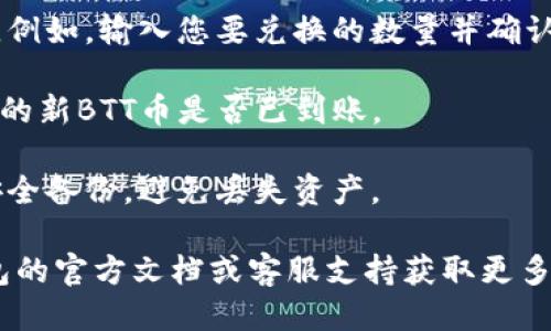 关于TP钱包兑换新BTT币的具体步骤如下：

1. **下载并安装TP钱包**: 如果尚未安装TP钱包，请前往应用商店（如App Store或Google Play）下载并安装。

2. **创建或导入钱包**: 打开TP钱包，创建一个新的钱包或导入已有的钱包。如果选择创建新钱包，请确保备份助记词。

3. **获取旧BTT币**: 如果您持有旧版BTT币，需要先将其转换为新BTT币。一些交易所（如波场（TRON）相关交易所）可能会提供兑换服务。

4. **转移旧BTT币**: 将旧BTT币发送到指定的兑换地址，通常情况下，您需要到交易所的兑换页面进行此操作。

5. **兑换新BTT币**: 根据交易所的指示完成兑换。例如，输入您要兑换的数量并确认交易。

6. **查看资产**: 交易完成后，返回TP钱包，检查您的新BTT币是否已到账。

7. **安全备份**: 确保做好您的钱包和助记词的安全备份，避免丢失资产。

如果您有具体的技术问题或操作困难，请参考TP钱包的官方文档或客服支持获取更多帮助。